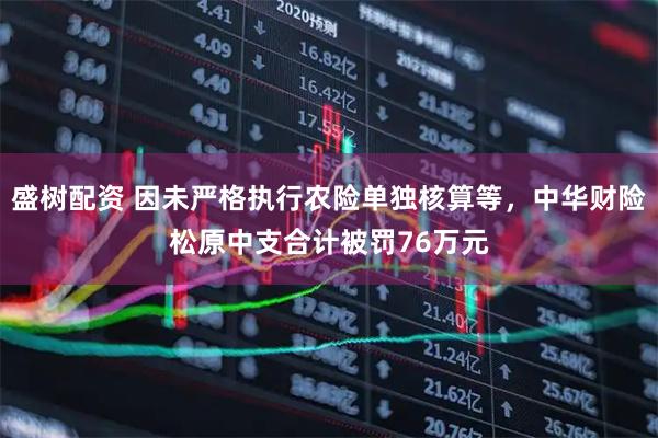 盛树配资 因未严格执行农险单独核算等，中华财险松原中支合计被罚76万元