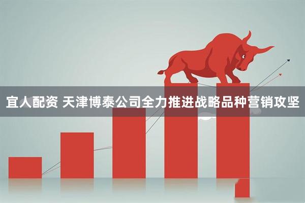 宜人配资 天津博泰公司全力推进战略品种营销攻坚