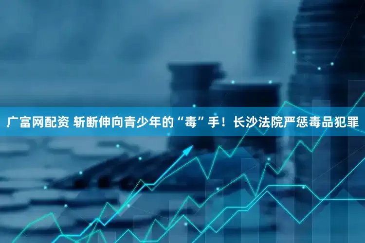 广富网配资 斩断伸向青少年的“毒”手！长沙法院严惩毒品犯罪