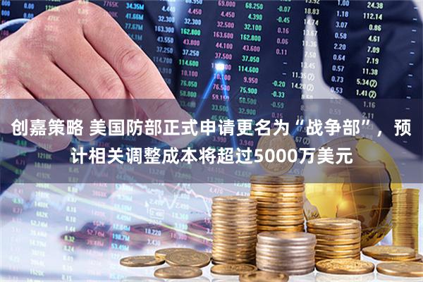 创嘉策略 美国防部正式申请更名为“战争部”，预计相关调整成本将超过5000万美元